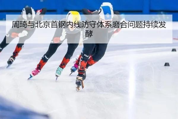 周琦与北京首钢内线防守体系磨合问题持续发酵
