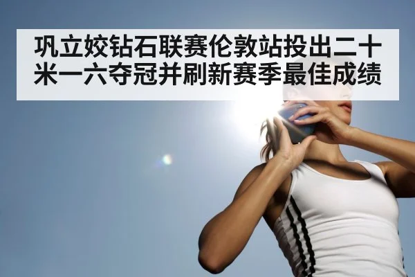 巩立姣钻石联赛伦敦站投出二十米一六夺冠并刷新赛季最佳成绩